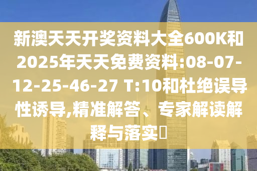 新澳天天開獎資料大全600K和2025年天天免費資料:08-07-12-25-46-27 T:10和杜絕誤導性誘導,精準解答、專家解讀解釋與落實?